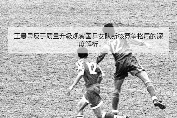 王曼昱反手质量升级观察国乒女队新核竞争格局的深度解析